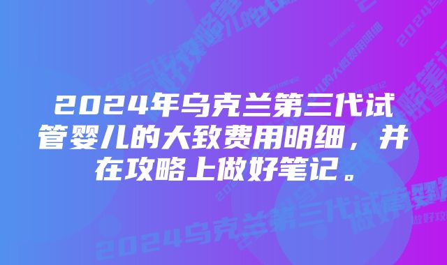 2024年乌克兰第三代试管婴儿的大致费用明细，并在攻略上做好笔记。