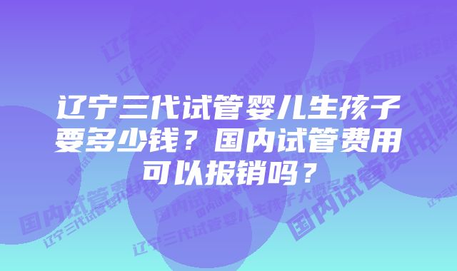 辽宁三代试管婴儿生孩子要多少钱？国内试管费用可以报销吗？