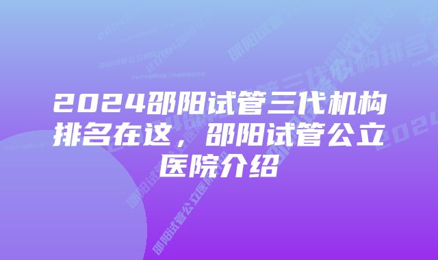 2024邵阳试管三代机构排名在这，邵阳试管公立医院介绍