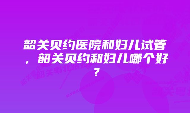 韶关贝约医院和妇儿试管，韶关贝约和妇儿哪个好？