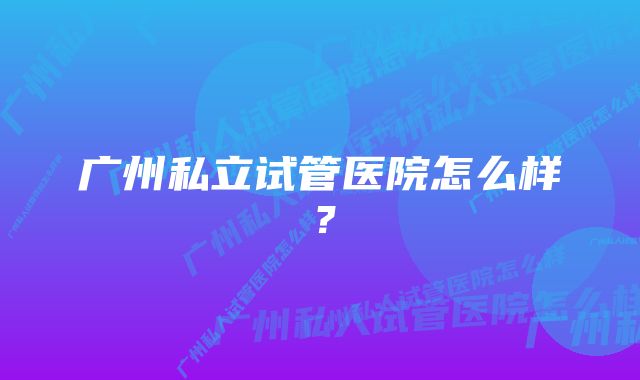 广州私立试管医院怎么样？