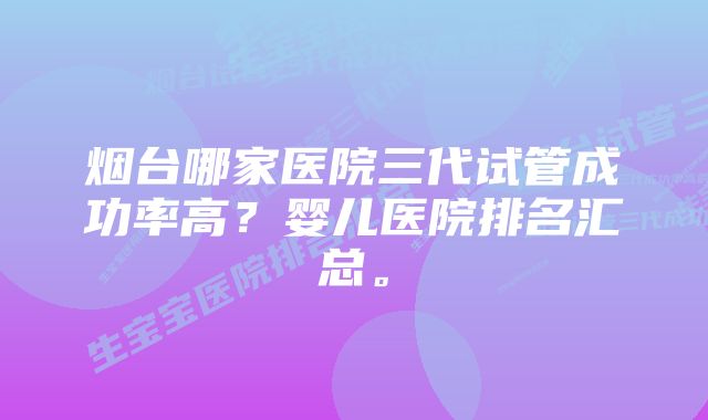 烟台哪家医院三代试管成功率高？婴儿医院排名汇总。