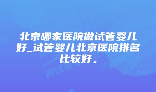 北京哪家医院做试管婴儿好_试管婴儿北京医院排名比较好。