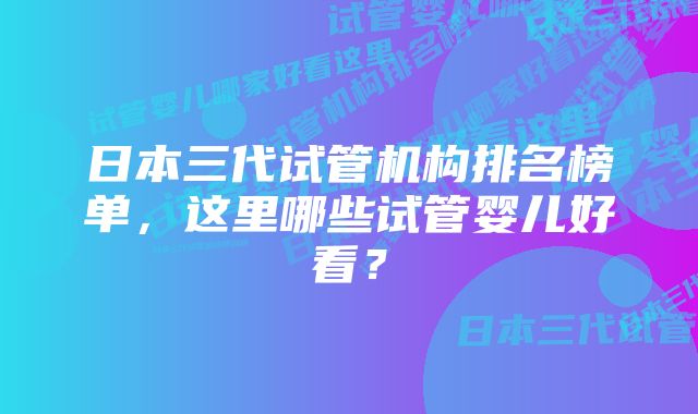 日本三代试管机构排名榜单，这里哪些试管婴儿好看？