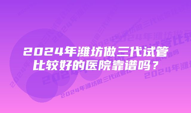 2024年潍坊做三代试管比较好的医院靠谱吗？