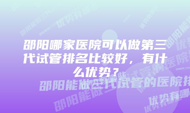 邵阳哪家医院可以做第三代试管排名比较好，有什么优势？