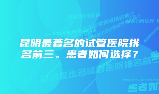 昆明最著名的试管医院排名前三。患者如何选择？