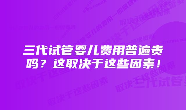 三代试管婴儿费用普遍贵吗？这取决于这些因素！