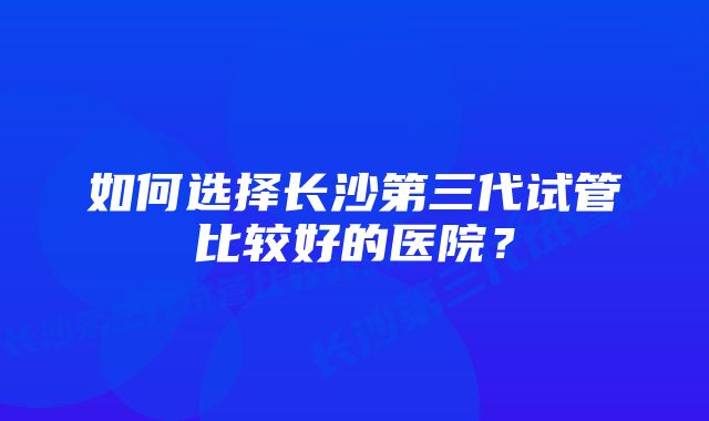 如何选择长沙第三代试管比较好的医院？