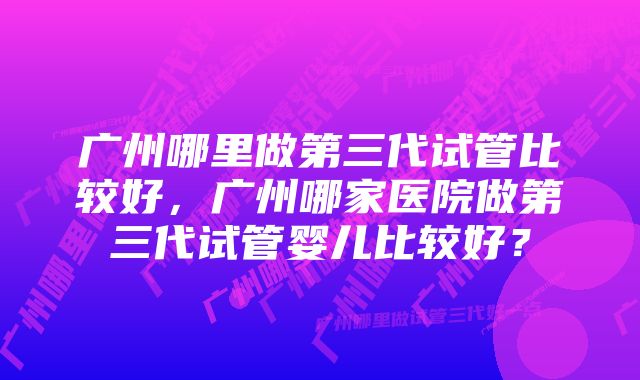 广州哪里做第三代试管比较好，广州哪家医院做第三代试管婴儿比较好？