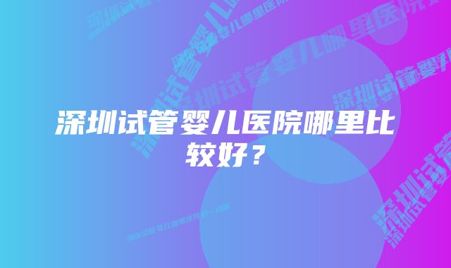 深圳试管婴儿医院哪里比较好？