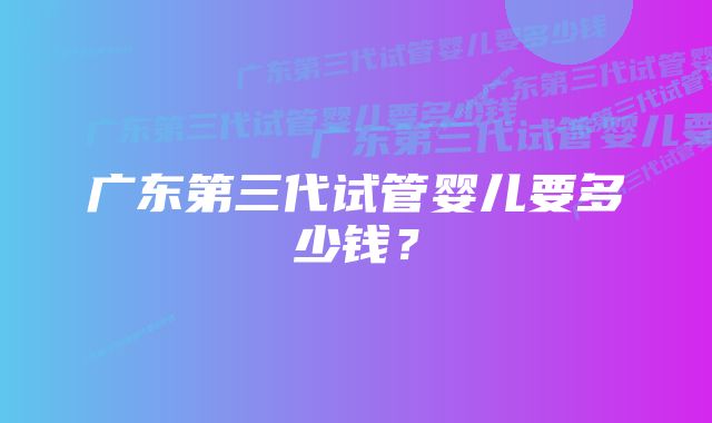 广东第三代试管婴儿要多少钱？