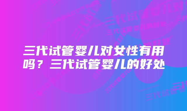 三代试管婴儿对女性有用吗？三代试管婴儿的好处