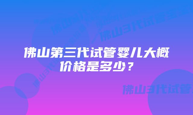 佛山第三代试管婴儿大概价格是多少？