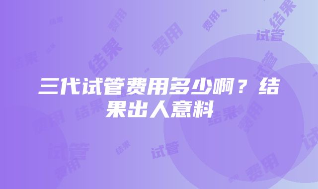 三代试管费用多少啊？结果出人意料