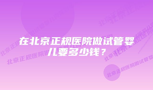 在北京正规医院做试管婴儿要多少钱？