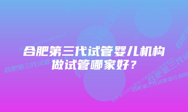 合肥第三代试管婴儿机构做试管哪家好？