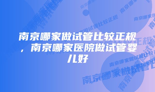 南京哪家做试管比较正规，南京哪家医院做试管婴儿好