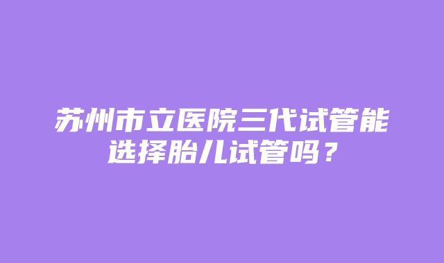 苏州市立医院三代试管能选择胎儿试管吗？