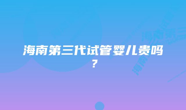 海南第三代试管婴儿贵吗？