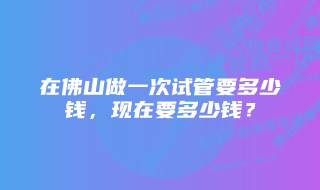 在佛山做一次试管要多少钱，现在要多少钱？