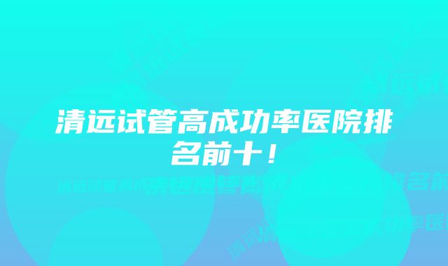 清远试管高成功率医院排名前十！