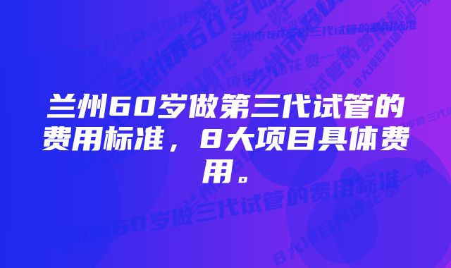 兰州60岁做第三代试管的费用标准，8大项目具体费用。