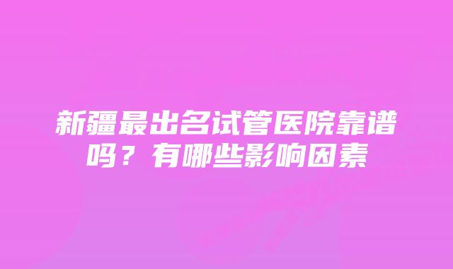 新疆最出名试管医院靠谱吗？有哪些影响因素