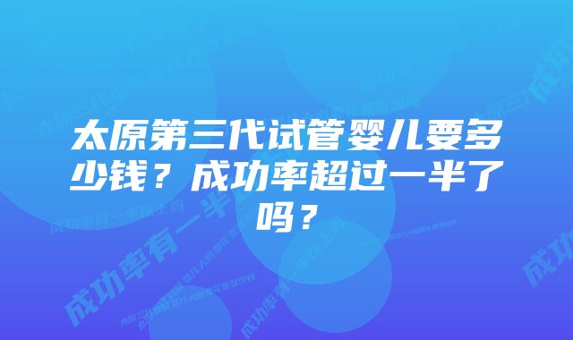 太原第三代试管婴儿要多少钱？成功率超过一半了吗？