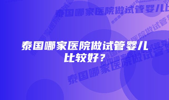 泰国哪家医院做试管婴儿比较好？