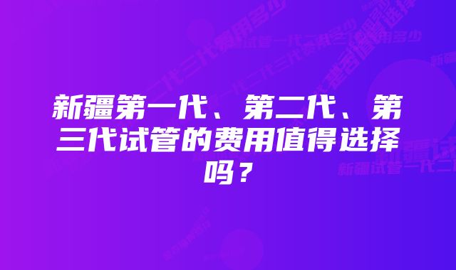 新疆第一代、第二代、第三代试管的费用值得选择吗？