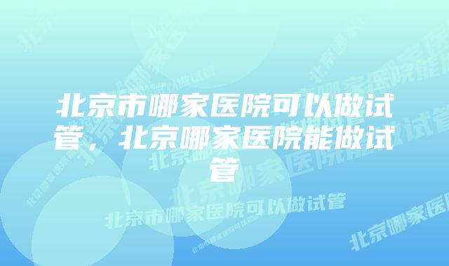 北京市哪家医院可以做试管，北京哪家医院能做试管