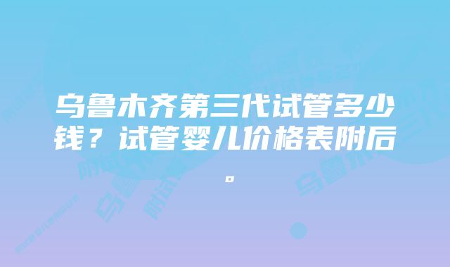 乌鲁木齐第三代试管多少钱？试管婴儿价格表附后。