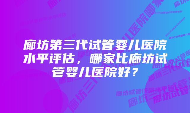 廊坊第三代试管婴儿医院水平评估，哪家比廊坊试管婴儿医院好？