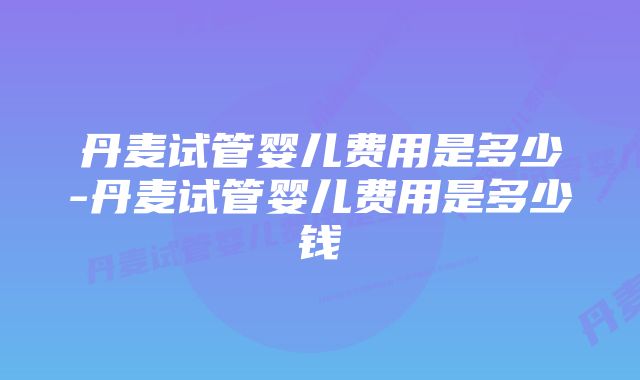 丹麦试管婴儿费用是多少-丹麦试管婴儿费用是多少钱