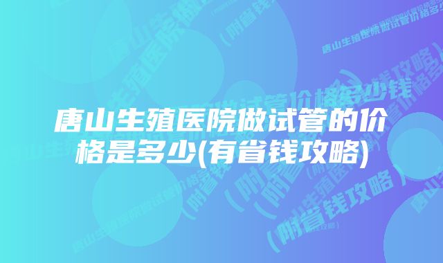 唐山生殖医院做试管的价格是多少(有省钱攻略)