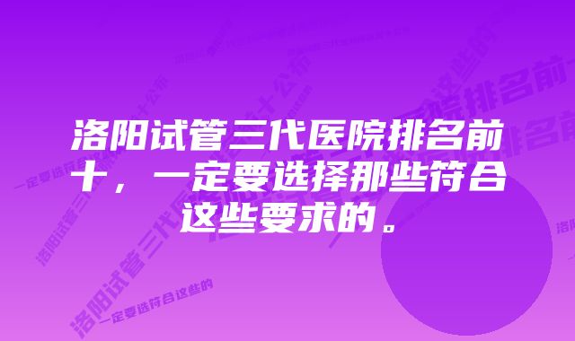 洛阳试管三代医院排名前十，一定要选择那些符合这些要求的。