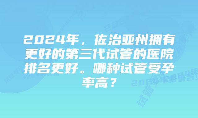 2024年，佐治亚州拥有更好的第三代试管的医院排名更好。哪种试管受孕率高？