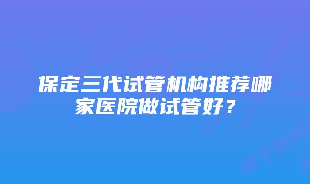 保定三代试管机构推荐哪家医院做试管好？