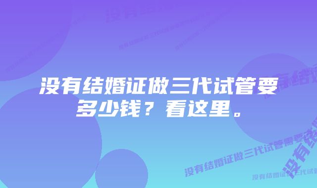 没有结婚证做三代试管要多少钱？看这里。