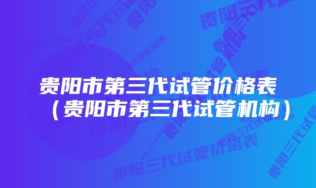 贵阳市第三代试管价格表（贵阳市第三代试管机构）