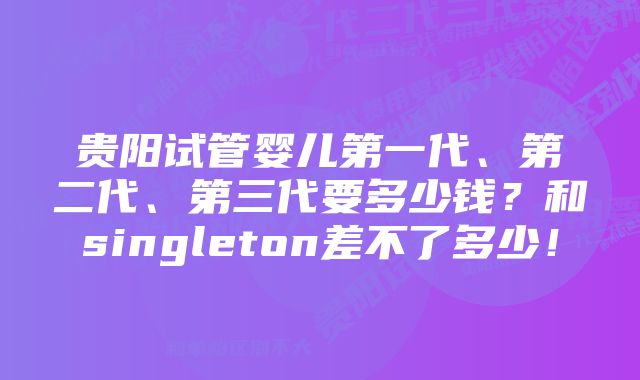 贵阳试管婴儿第一代、第二代、第三代要多少钱？和singleton差不了多少！