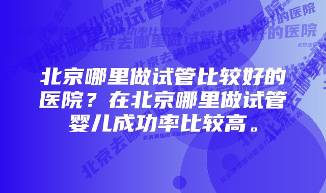 北京哪里做试管比较好的医院？在北京哪里做试管婴儿成功率比较高。