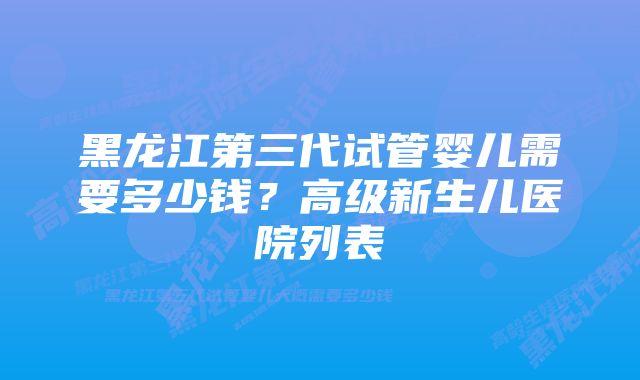 黑龙江第三代试管婴儿需要多少钱？高级新生儿医院列表