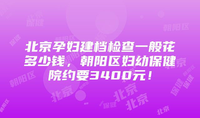 北京孕妇建档检查一般花多少钱，朝阳区妇幼保健院约要3400元！