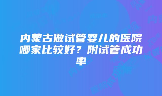 内蒙古做试管婴儿的医院哪家比较好？附试管成功率