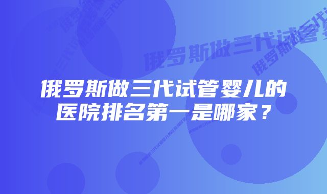 俄罗斯做三代试管婴儿的医院排名第一是哪家？