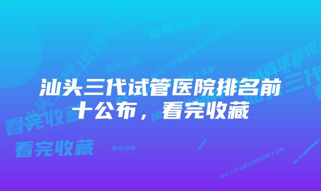 汕头三代试管医院排名前十公布，看完收藏