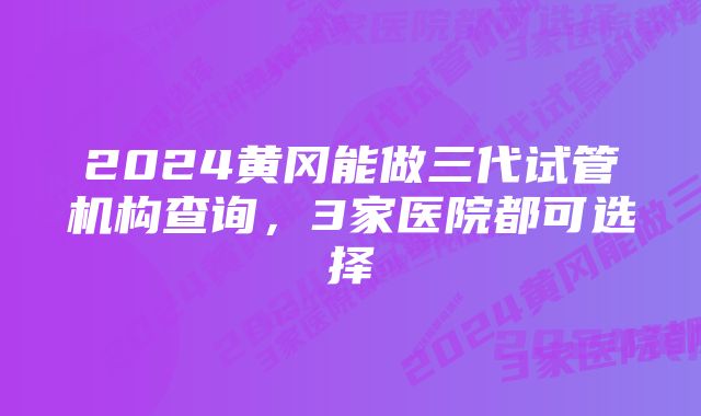 2024黄冈能做三代试管机构查询，3家医院都可选择