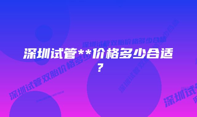 深圳试管**价格多少合适？